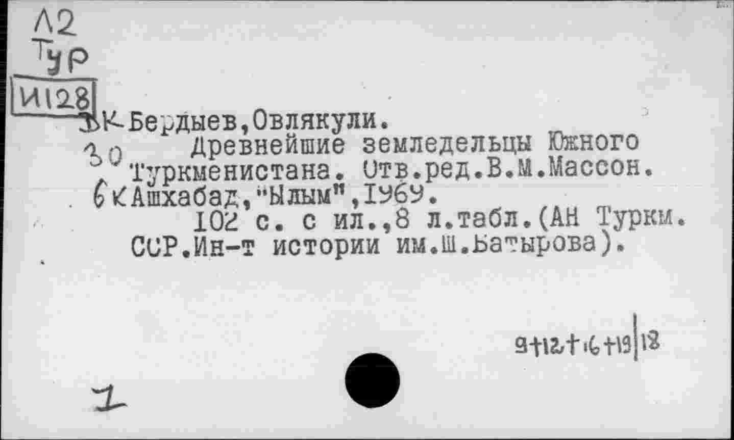 ﻿Л2
ИІ28
—Бердыев, Овлякули.
4 Древнейшие земледельцы Южного Туркменистана, итв.ред.В.м.Массон. Ашхабад,"Ылым",1УбУ.
Юг с. с ил.,8 л.табл.(АН Турки. CUP.Ин-т истории им.ш.Батырова).
з+иич-нз Я